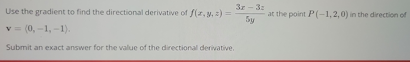 Use the gradient to find the directional derivative of f(x,y,z)= (3x-3z)/5y  at the point P(-1,2,0) in the direction of
v=langle 0,-1,-1rangle. 
Submit an exact answer for the value of the directional derivative.