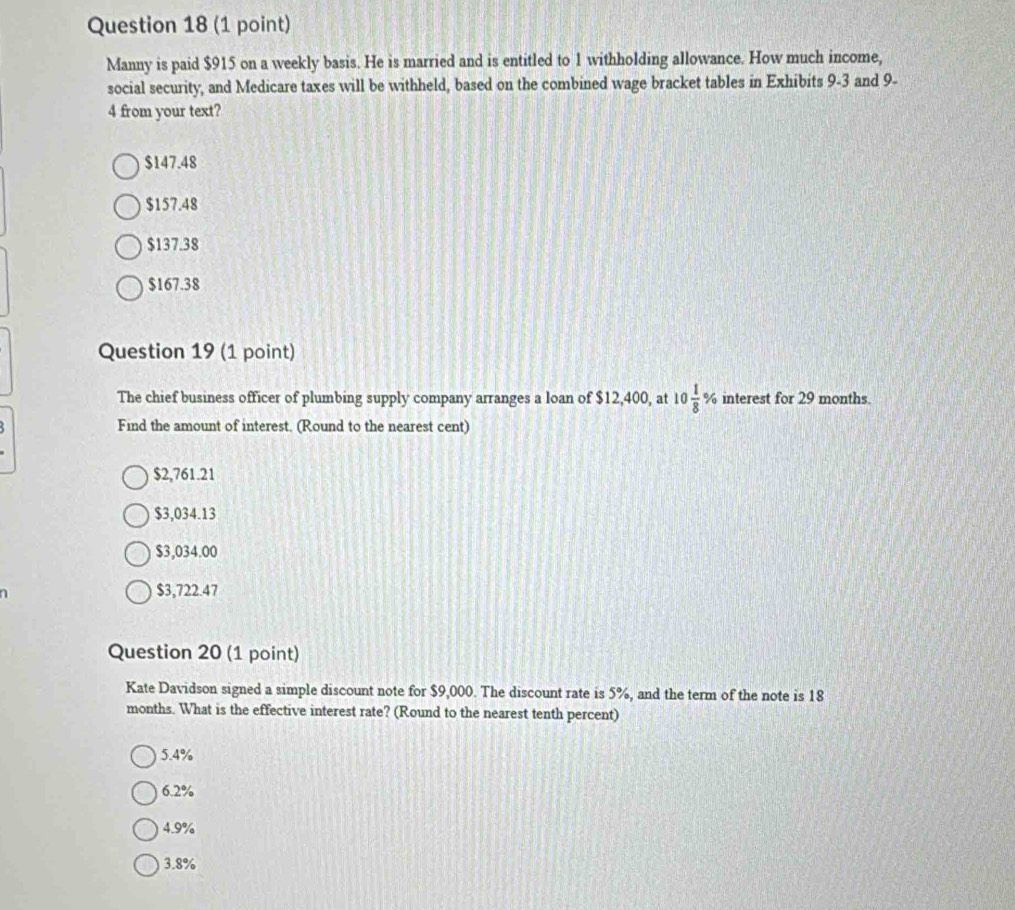 Manny is paid $915 on a weekly basis. He is married and is entitled to 1 withholding allowance. How much income,
social security, and Medicare taxes will be withheld, based on the combined wage bracket tables in Exhibits 9-3 and 9-
4 from your text?
$147.48
$157.48
$137.38
$167.38
Question 19 (1 point)
The chief business officer of plumbing supply company arranges a loan of $12,400, at 10 1/8 % interest for 29 months.
Find the amount of interest. (Round to the nearest cent)
$2,761.21
$3,034.13
$3,034.00
$3,722.47
Question 20 (1 point)
Kate Davidson signed a simple discount note for $9,000. The discount rate is 5%, and the term of the note is 18
months. What is the effective interest rate? (Round to the nearest tenth percent)
5.4%
6.2%
4.9%
3.8%