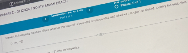 RAMRE Z: U 
Points: 0 of 1 
RAMIREZ - 01 (2024 / NORTH MIAMI BEACH 
C ton 14, 0.1.35 , 
Part 1 of 4 
Convert to inequality notation. State whether the interval is bounded or unbounded and whether it is open or closed. Identify the endpoints
(-∈fty ,-6)
(-6) into an inequality.