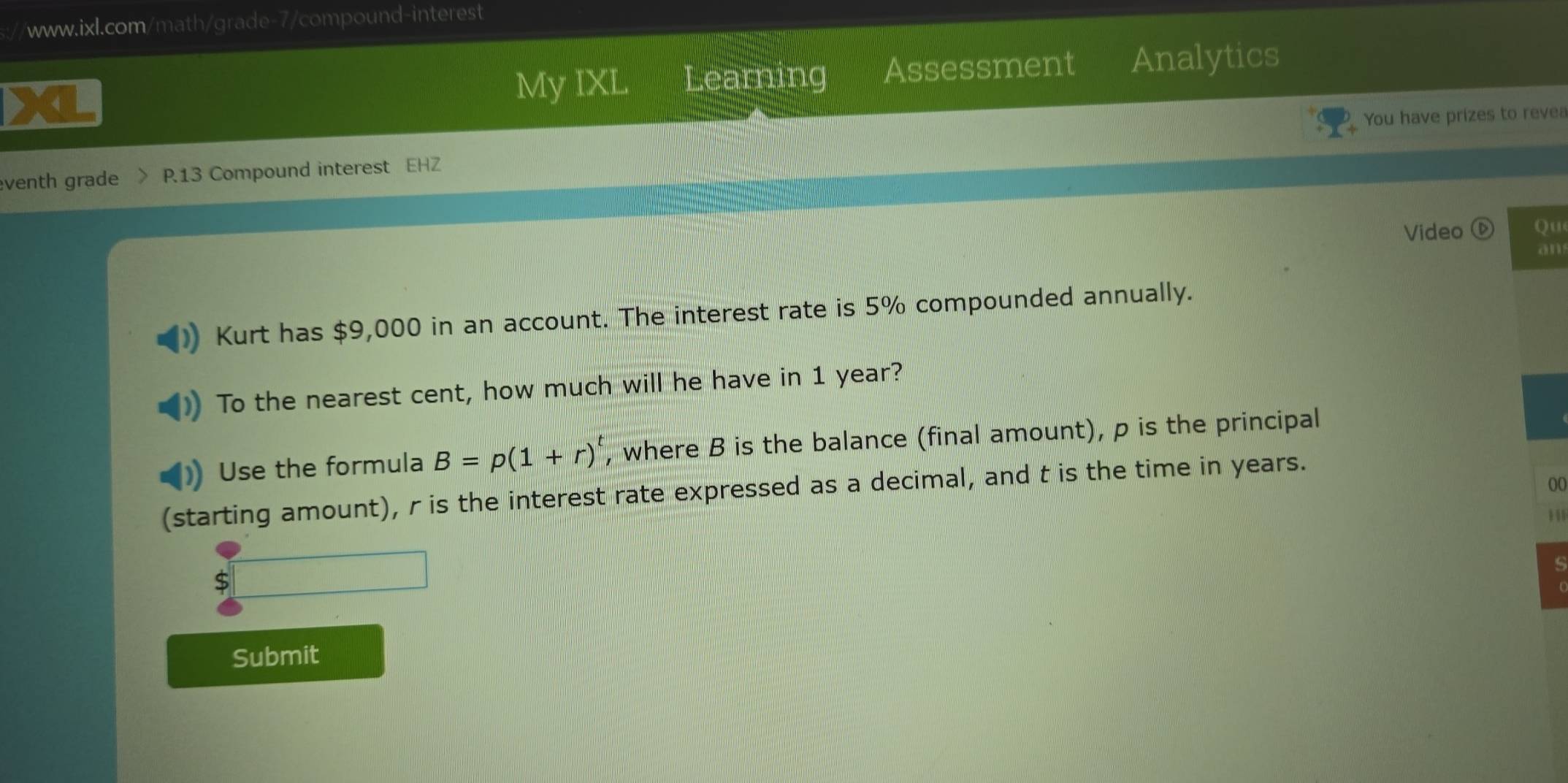 Assessment Analytics 
My IXL Learning 
You have prizes to revea 
venth grade P.13 Compound interest EHZ 
Video Qu 
an 
Kurt has $9,000 in an account. The interest rate is 5% compounded annually. 
To the nearest cent, how much will he have in 1 year? 
Use the formula B=p(1+r)^t , where B is the balance (final amount), p is the principal 
00 
(starting amount), r is the interest rate expressed as a decimal, and t is the time in years. 
11 
Submit