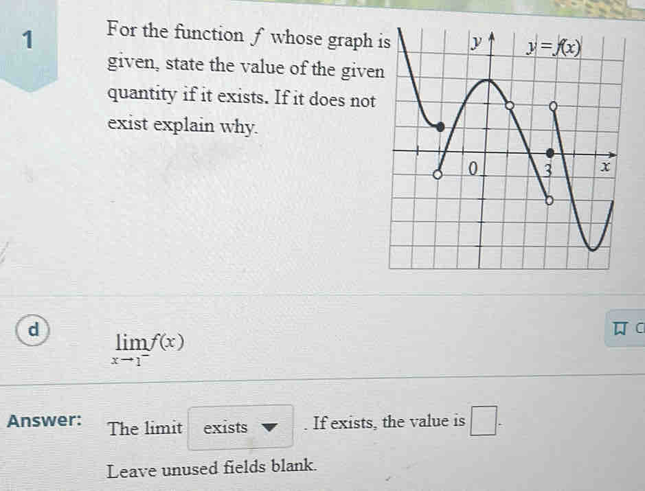 For the function f whose graph 
given, state the value of the give
quantity if it exists. If it does not
exist explain why.
d
C
limlimits _xto 1^-f(x)
Answer: The limit exists . If exists, the value is □ -
Leave unused fields blank.