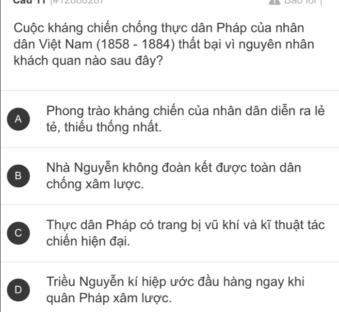 Cuộc kháng chiến chống thực dân Pháp của nhân
dân Việt Nam (1858 - 1884) thất bại vì nguyên nhân
khách quan nào sau đây?
A Phong trào kháng chiến của nhân dân diễn ra lẻ
tẻ, thiếu thống nhất.
B Nhà Nguyễn không đoàn kết được toàn dân
chống xâm lược.
Thực dân Pháp có trang bị vũ khí và kĩ thuật tác
C chiến hiện đại.
D Triều Nguyễn kí hiệp ước đầu hàng ngay khi
quân Pháp xâm lược.