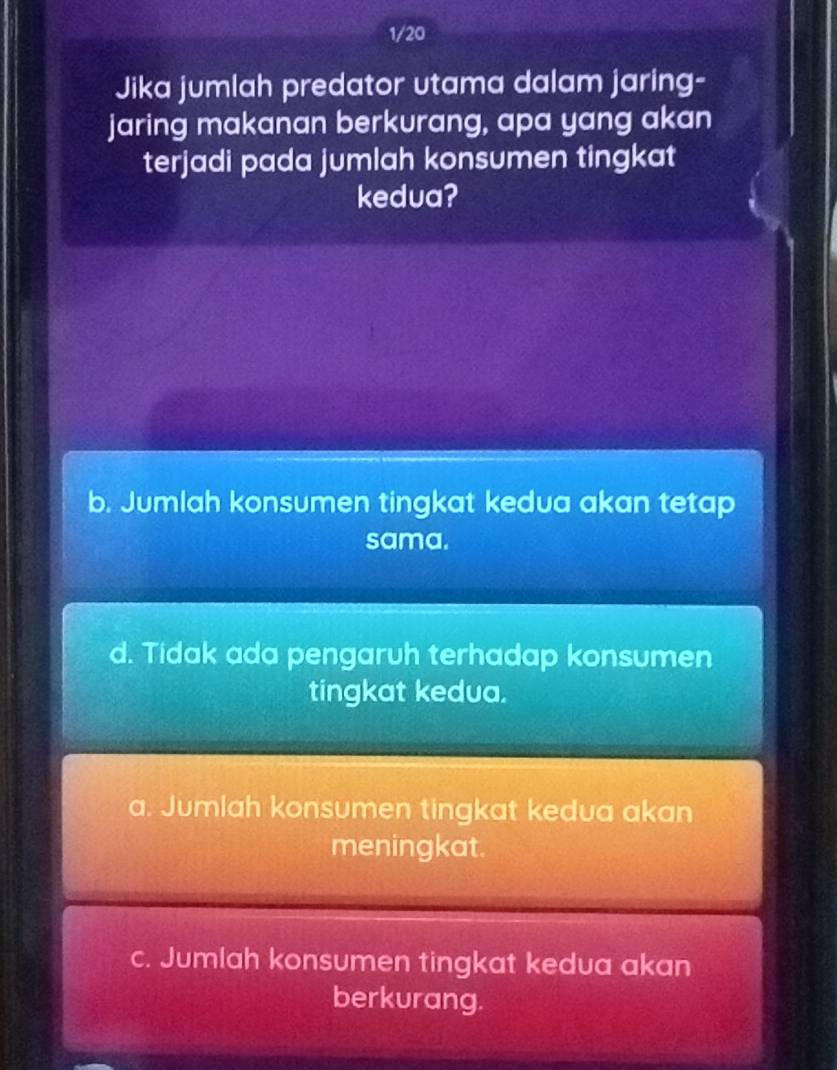 1/20
Jika jumlah predator utama dalam jaring-
jaring makanan berkurang, apa yang akan
terjadi pada jumlah konsumen tingkat
kedua?
b. Jumlah konsumen tingkat kedua akan tetap
sama.
d. Tidak ada pengaruh terhadap konsumen
tingkat kedua.
a. Jumlah konsumen tingkat kedua akan
meningkat.
c. Jumlah konsumen tingkat kedua akan
berkurang.