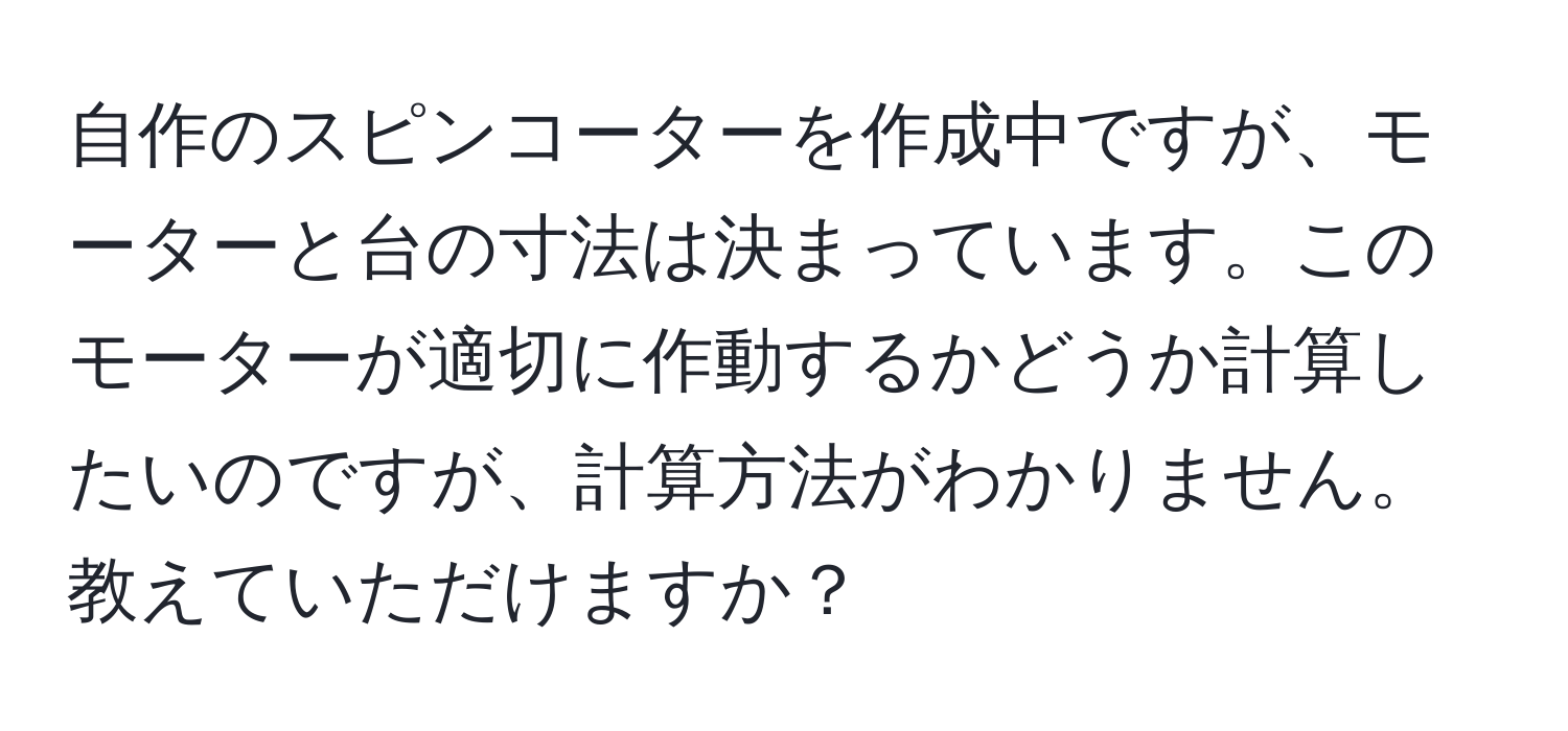 自作のスピンコーターを作成中ですが、モーターと台の寸法は決まっています。このモーターが適切に作動するかどうか計算したいのですが、計算方法がわかりません。教えていただけますか？