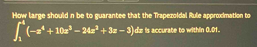 How large should n be to guarantee that the Trapezoidal Rule approximation to
∈t _1^(4(-x^4)+10x^3-24x^2+3x-3) dx is accurate to within 0.01.