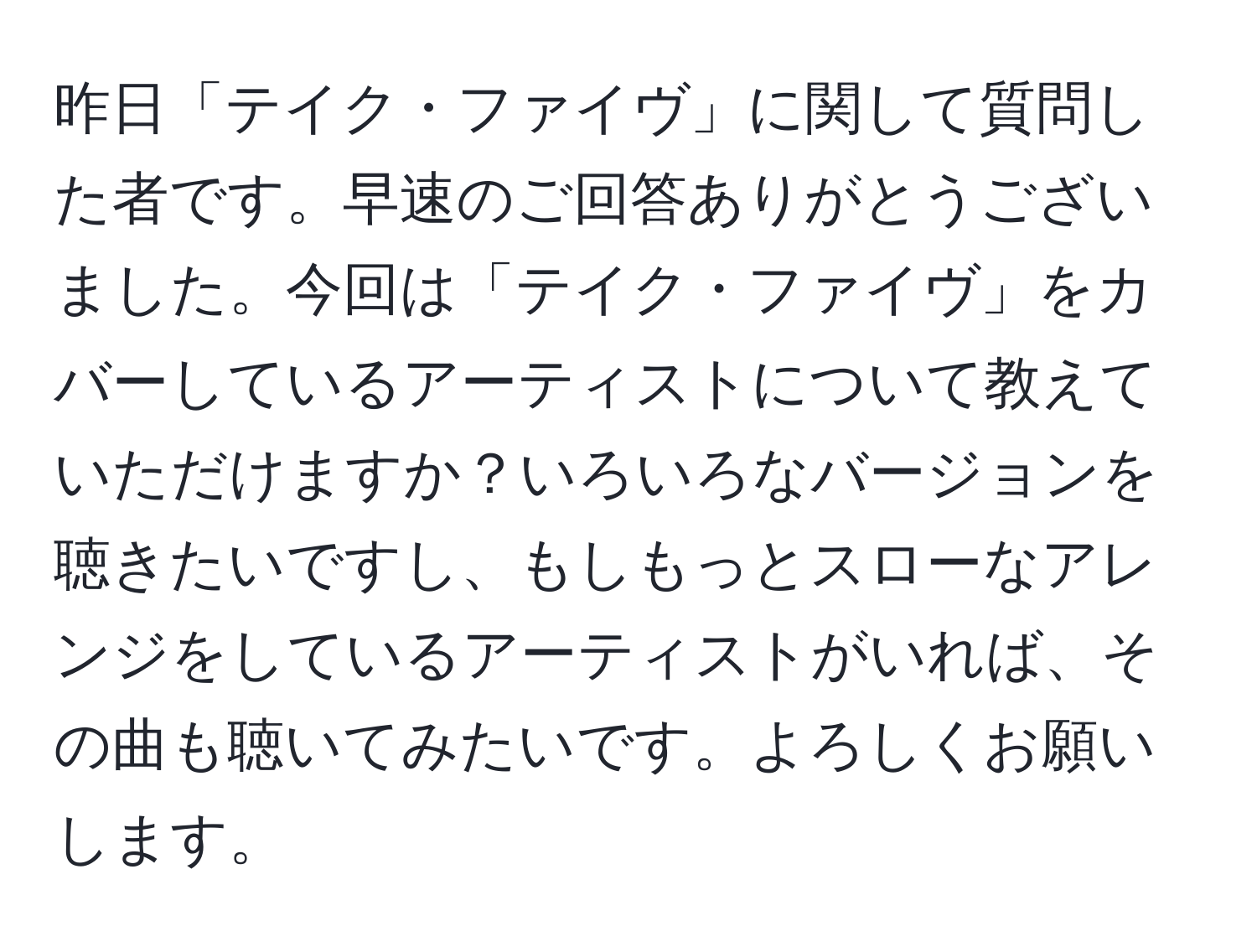 昨日「テイク・ファイヴ」に関して質問した者です。早速のご回答ありがとうございました。今回は「テイク・ファイヴ」をカバーしているアーティストについて教えていただけますか？いろいろなバージョンを聴きたいですし、もしもっとスローなアレンジをしているアーティストがいれば、その曲も聴いてみたいです。よろしくお願いします。