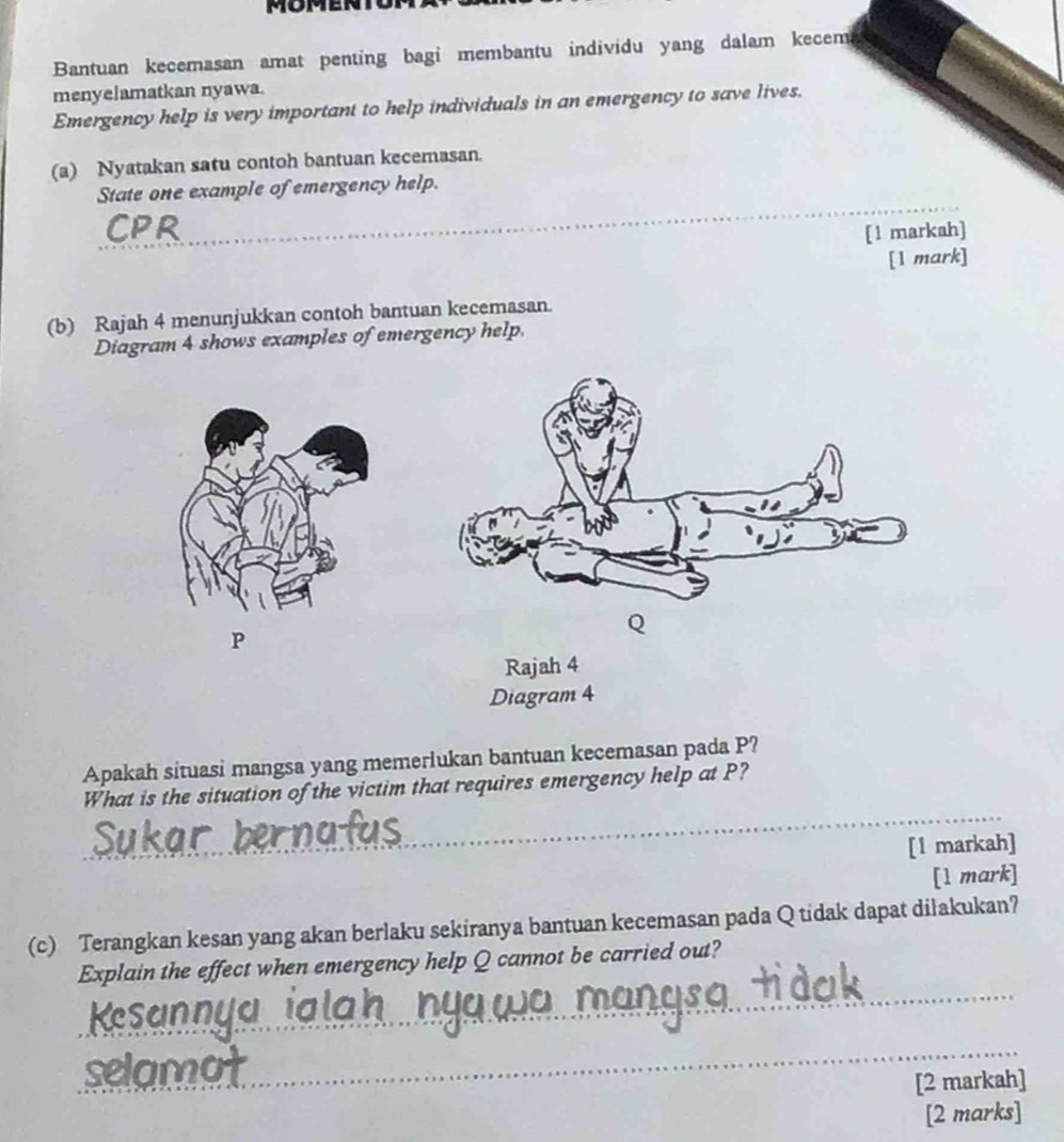 Bantuan kecemasan amat penting bagi membantu individu yang dalam kecem 
menyelamatkan nyawa. 
Emergency help is very important to help individuals in an emergency to save lives. 
(a) Nyatakan satu contoh bantuan kecemasan. 
_ 
State one example of emergency help. 
[1 markah] 
[1 mark] 
(b) Rajah 4 menunjukkan contoh bantuan kecemasan. 
Diagram 4 shows examples of emergency help.
P
Q
Rajah 4 
Diagram 4 
Apakah situasi mangsa yang memerlukan bantuan kecemasan pada P? 
_ 
What is the situation of the victim that requires emergency help at P? 
[1 markah] 
[1 mark] 
(c) Terangkan kesan yang akan berlaku sekiranya bantuan kecemasan pada Q tidak dapat dilakukan? 
_ 
Explain the effect when emergency help Q cannot be carried out? 
_ 
ma 
[2 markah] 
[2 marks]