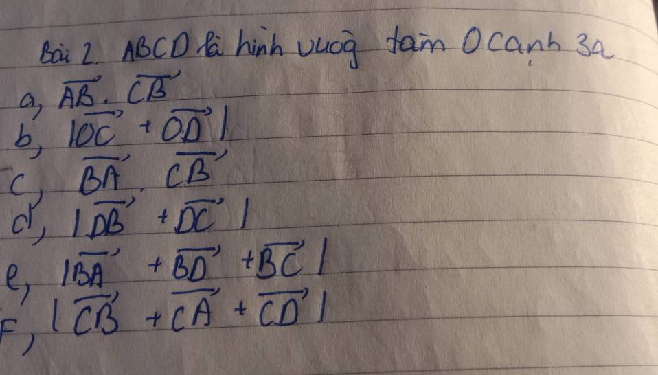 Bai 2 ABCD C hinh vucg fam Ocanh 3a 
a overline AB.overline CB
b, |vector OC+vector OD|
vector BA· vector CB
d, |vector DB+vector DC|
e, |vector BA+vector BD+vector BC|
F) |vector CB+vector CA+vector CD|