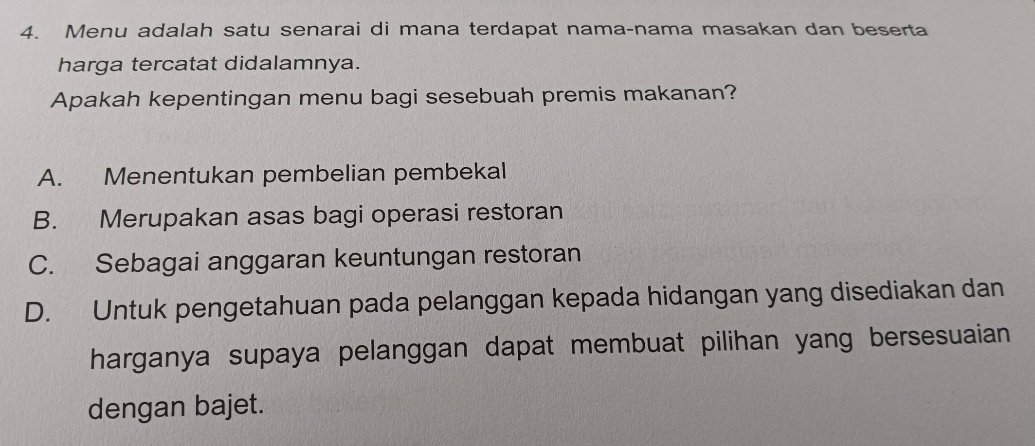 Menu adalah satu senarai di mana terdapat nama-nama masakan dan beserta
harga tercatat didalamnya.
Apakah kepentingan menu bagi sesebuah premis makanan?
A. Menentukan pembelian pembekal
B. Merupakan asas bagi operasi restoran
C. Sebagai anggaran keuntungan restoran
D. Untuk pengetahuan pada pelanggan kepada hidangan yang disediakan dan
harganya supaya pelanggan dapat membuat pilihan yang bersesuaian
dengan bajet.