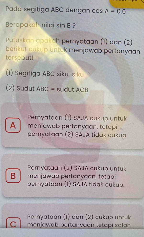 Pada segitiga ABC dengan cos A=0,6
Berapakah nilai sin B ?
Putuskan apakah pernyataan (1) dan (2)
berikut cukup untuk menjawab pertanyaan 
tersebut!
(1) Segitiga ABC siku-siku
(2) Sudut ABC= sudut ACB
Pernyataan (1) SAJA cukup untuk
A menjawab pertanyaan, tetapi
pernyataan (2) SAJA tidak cukup.
Pernyataan (2) SAJA cukup untuk
B menjawab pertanyaan, tetapi
pernyataan (1) SAJA tidak cukup.
Pernyataan (1) dan (2) cukup untuk
C menjawab pertanyaan tetapi salah