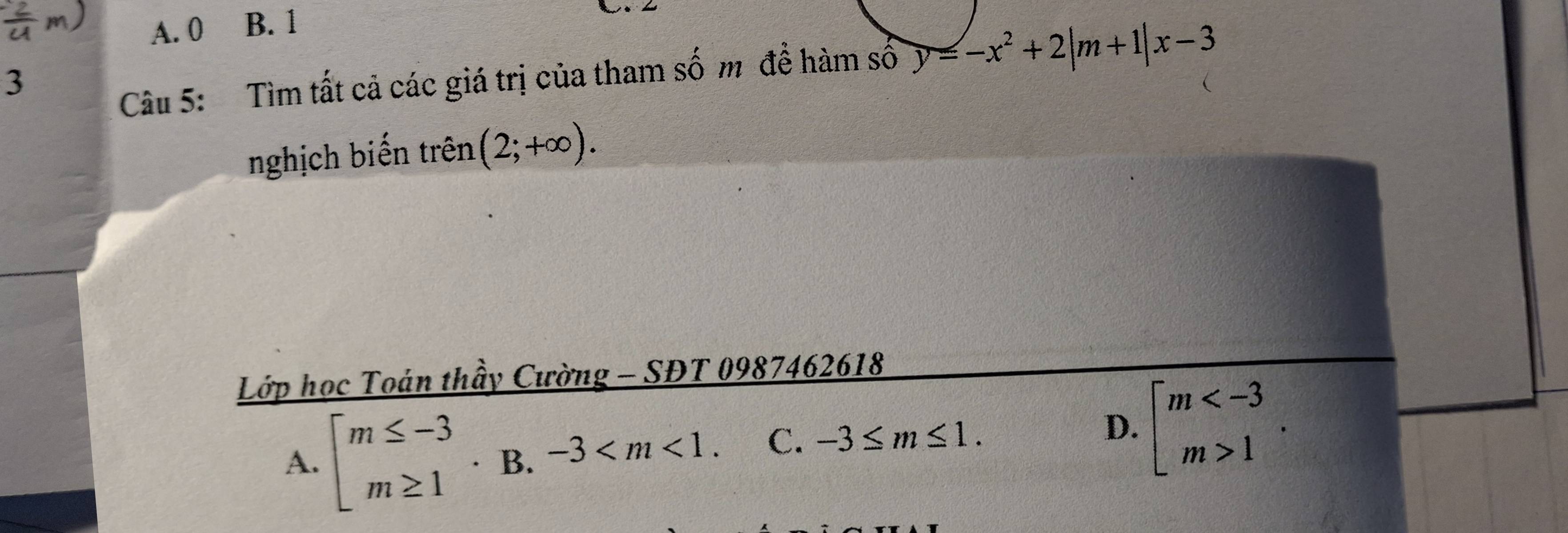 A. 0 B. 1
3
Câu 5: Tìm tất cả các giá trị của tham số m đề hàm số y=-x^2+2|m+1|x-3
nghịch biến trên (2;+∈fty ). 
Lớp học Toán thầy Cường - SĐT 0987462618
A. beginarrayl m≤ -3 m≥ 1endarray.  · B.-3 . C. -3≤ m≤ 1.
D. beginarrayl m 1endarray..