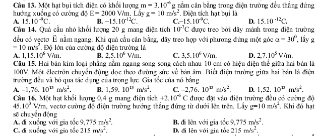 Một hạt bụi tích điện có khổi lượng m=3.10^(-6) g nằm cân bằng trong điện trường đều thẳng đứng
hướng xuống có cường độ E=2000V/m Lấy g=10m/s^2. Điện tích hat bui là
A. 15.10^(-9)C. B. -15.10^(-12)C. C. -15.10^(-9)C. D. 15.10^(-12)C.
Cầu 14. Quả cầu nhỏ khối lượng 20 g mang điện tích 10^(-7)C được treo bởi dây mảnh trong điện trường
đều có vectơ vector E nằm ngang. Khi quả cầu cân bằng, dây treo hợp với phương đứng một góc alpha =30° , ấy g
=10m/s^2. Độ lớn của cường độ điện trường là
A. 1,15.10^6V/m. B. 2,5.10^6V/m. C. 3,5.10^6V/m. D. 2,7.10^5V/m.
Câu 15. Hai bản kim loại phẳng nằm ngang song song cách nhau 10 cm có hiệu điện thế giữa hai bản là
100V. Một êlectrôn chuyển động dọc theo đường sức về bản âm. Biết điện trường giữa hai bản là điện
trường đều và bỏ qua tác dụng của trọng lực. Gia tốc của nó bằng
A. -1,76.10^(13)m/s^2. B. 1,59.10^(13)m/s^2. C. -2,76.10^(13)m/s^2. D. 1,52.10^(13)m/s^2.
Câu 16. Một hạt khổi lượng 0,4 g mang điện tích +2.10^(-6)C được đặt vào điện trường đều có cường độ
45. 10^3V/m a, vectơ cường độ điện trường hướng thắng đứng từ dưới lên trên. Lấy g=10m/s^2. Khi đó hạt
sẽ chuyển động
A. đi xuống với gia tốc 9,775m/s^2. B. đi lên với gia tổ c 9,775m/s^2.
C. đi xuống với gia tốc 215m/s^2. D. đi lên với gia tốc 215m/s^2.