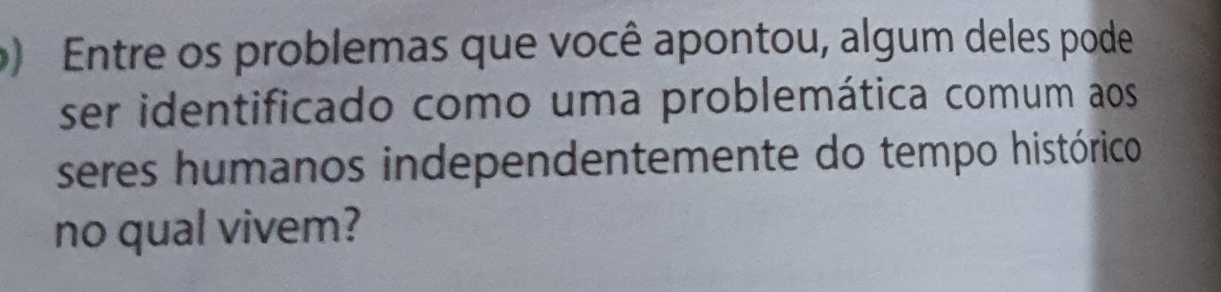 ) Entre os problemas que você apontou, algum deles pode 
ser identificado como uma problemática comum aos 
seres humanos independentemente do tempo histórico 
no qual vivem?