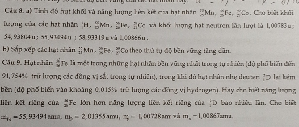 Các nạt nan ny 
Câu 8. a) Tính độ hụt khối và năng lượng liên kết của hạt nhân _(25)^(55)Mn, _(26)^(56)Fe, _(27)^(59)Co. Cho biết khối 
lượng của các hạt nhân _1^(1H, _(25)^(55)Mn, _(26)^(56)Fe, _(27)^(59) Co và khối lượng hạt neutron lần lượt là 1,00783u;
54, 93804u; 55,93494u; 58,93319uvà 1,00866u. 
b) Sắp xếp các hạt nhân _(25)^(55)Mn, _(26)^(56)Fe, _(27)^(59) Co theo thứ tự độ bền vững tăng dần. 
Câu 9. Hạt nhân beginarray)r 56 26endarray Fe là một trong những hạt nhân bền vững nhất trong tự nhiên (độ phố biến đến
91, 754% trữ lượng các đồng vị sắt trong tự nhiên), trong khi đó hạt nhân nhẹ deuteri _1^(2D lại kém 
bền (độ phố biến vào khoảng 0,015% trữ lượng các đồng vị hydrogen). Hãy cho biết năng lượng 
liên kết riêng của frac 56)26 Fe lớn hơn năng lượng liên kết riêng của _1^(2D bao nhiêu lân. Cho biết
m_Fe)=55,93494amu, m_b=2,01355amu, n_p=1,00728amu và m_n=1,00867amu.