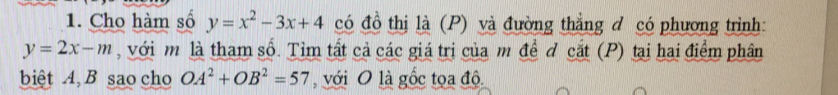 Cho hàm số y=x^2-3x+4 có đồ thị là (P) và đường thẳng đ có phương trình:
y=2x-m , với m là tham số. Tìm tất cả các giá trị của m đề đ cắt (P) tại hai điểm phân 
biệt A, B sao cho OA^2+OB^2=57 , với O là gốc tọa độ.