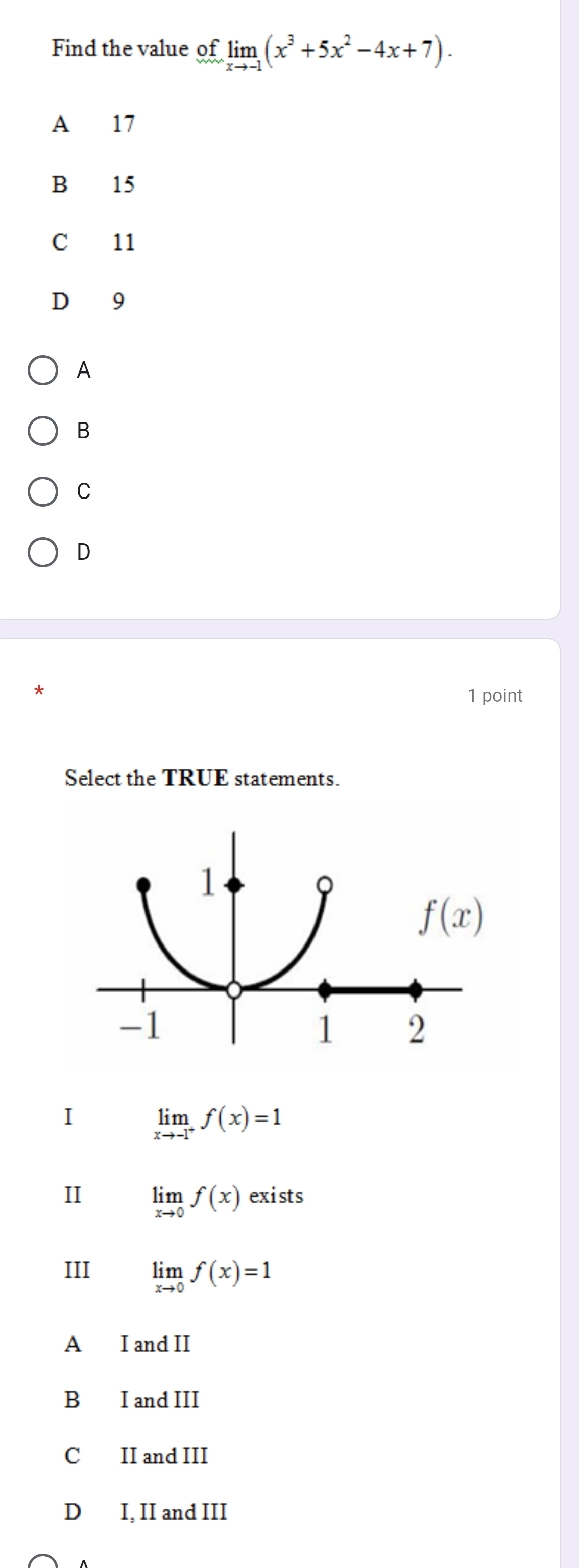 Find the value of limlimits _xto -1(x^3+5x^2-4x+7).
A 17
B 15
C 11
D 9
A
B
C
D
*
1 point
Select the TRUE statements.
I limlimits _xto -1^+f(x)=1
II limlimits _xto 0f(x)exists
III limlimits _xto 0f(x)=1
A I and II
B I and III
C II and III
D I, II and III