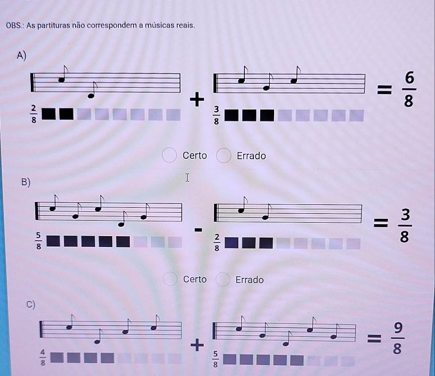 OBS.: As partituras não correspondem a músicas reais.
A)
+
= 6/8 
 2/8 
 3/8 
Certo Errado
B)
-
 5/8 
 2/8 
= 3/8 
Certo Errado
C)
+
 4/8 
= 9/8 
 5/8 