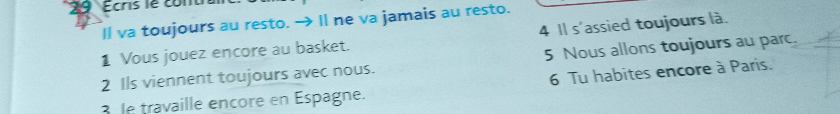 Ecris le conu 
Il va toujours au resto. → Il ne va jamais au resto. 
1 Vous jouez encore au basket. 4 Il s'assied toujours là. 
2 Ils viennent toujours avec nous. 5 Nous allons toujours au parc. 
6 Tu habites encore à Paris. 
3 le travaille encore en Espagne.