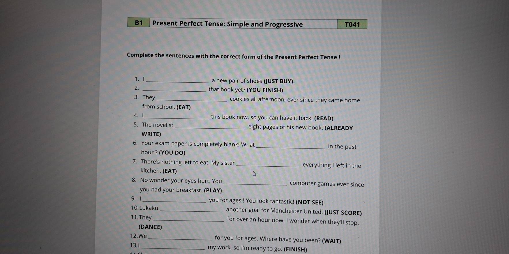 B1 Present Perfect Tense: Simple and Progressive T041 
Complete the sentences with the correct form of the Present Perfect Tense ! 
1. I_ a new pair of shoes (JUST BUY). 
_that book yet? (YOU FINISH) 
3. They_ cookies all afternoon, ever since they came home 
from school. (EAT) 
4. 1_ this book now, so you can have it back. (READ) 
5. The novelist _eight pages of his new book. (ALREADY 
WRITE) 
6. Your exam paper is completely blank! What _in the past 
hour ? (YOU DO) 
7. There's nothing left to eat. My sister_ everything I left in the 
kitchen. (EAT) 
8. No wonder your eyes hurt. You _computer games ever since 
you had your breakfast. (PLAY) 
9. 1 _you for ages ! You look fantastic! (NOT SEE) 
10. Lukaku _another goal for Manchester United. (JUST SCORE) 
11.They _for over an hour now. I wonder when they'll stop. 
(DANCE) 
12.We_ for you for ages. Where have you been? (WAIT) 
13.I_ my work, so I'm ready to go. (FINISH)