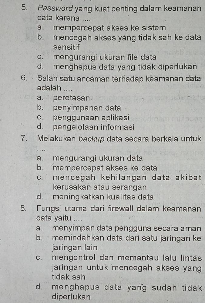 Password yang kuat penting dalam keamanan
data karena ....
a. mempercepat akses ke sistem
b. mencegah akses yang tidak sah ke data
sensitif
c. menguràngi ukuran file data
d. menghapus data yang tidak diperlukan
6. Salah satu ancaman terhadap keamanan data
adalah ....
a. peretasan
b. penyimpanan data
c. penggunaan aplikasi
d. pengelolaan informasi
7. Melakukan backup data secara berkala untuk
..
a. mengurangi ukuran data
b. mempercepat akses ke data
c. mencegah kehilangan data akibat
kerusakan atau serangan
d. meningkatkan kualitas data
8. Fungsi utama dari firewall dalam keamanan
data yaitu ...
a. menyimpan data pengguna secara aman
b. memindahkan data dari satu jaringan ke
jaringan lain
c. mengontrol dan memantau lalu lintas
jaringan untuk mencegah akses yang
tidak sah
d. menghapus data yang sudah tidak
diperlukan