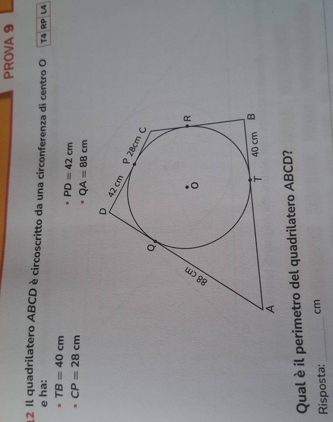 PROVA 9 
12 Il quadrilatero ABCD è circoscritto da una circonferenza di centro O T4 RP L4 
e ha:
TB=40cm
CP=28cm
PD=42cm
QA=88cm
D
42 cm
P28cm C
Q
R
T 40 cm B
A 
Qual èil perimetro del quadrilatero ABCD? 
Risposta:_
cm