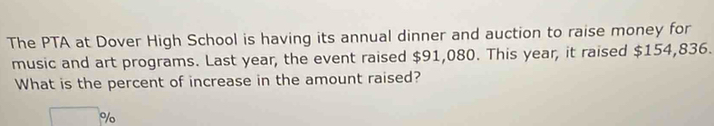 The PTA at Dover High School is having its annual dinner and auction to raise money for 
music and art programs. Last year, the event raised $91,080. This year, it raised $154,836. 
What is the percent of increase in the amount raised?
□°