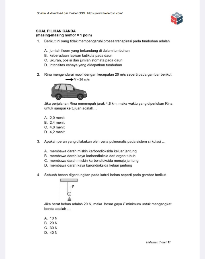 Soal ini di download dari Folder OSN : https://www.folderosn.com/
SOAL PILIHAN GANDA
(masing-masing nomor = 1 poin)
1. Berikut ini yang tidak mempengaruhi proses transpirasi pada tumbuhan adalah
A. jumlah floem yang terkandung di dalam tumbuhan
B. keberadaan lapisan kutikula pada daun
C. ukuran, posisi dan jumlah stomata pada daun
D. intensitas cahaya yang didapatkan tumbuhan
2. Rina mengendarai mobil dengan kecepatan 20 m/s seperti pada gambar berikut.
V=20m/s
Jika perjalanan Rina menempuh jarak 4,8 km, maka waktu yang diperlukan Rina
untuk sampai ke tujuan adalah...
A. 2, 0 menit
B. 2, 4 menit
C. 4,0 menit
D. 4,2 menit
3. Apakah peran yang dilakukan oleh vena pulmonalis pada sistem sirkulasi ...
A. membawa darah miskin karbondioksida keluar jantung
B. membawa darah kaya karbondioksia dari organ tubuh
C. membawa darah miskin karbondioksida menuju jantung
D. membawa darah kaya karondioksida keluar jantung
4. Sebuah beban digantungkan pada katrol bebas seperti pada gambar berikut.
F
Jika berat beban adalah 20 N, maka besar gaya F minimum untuk mengangkat
benda adalah ...
A. 10 N
B. 20 N
C. 30 N
D. 40 N
Halaman 1 dari 11