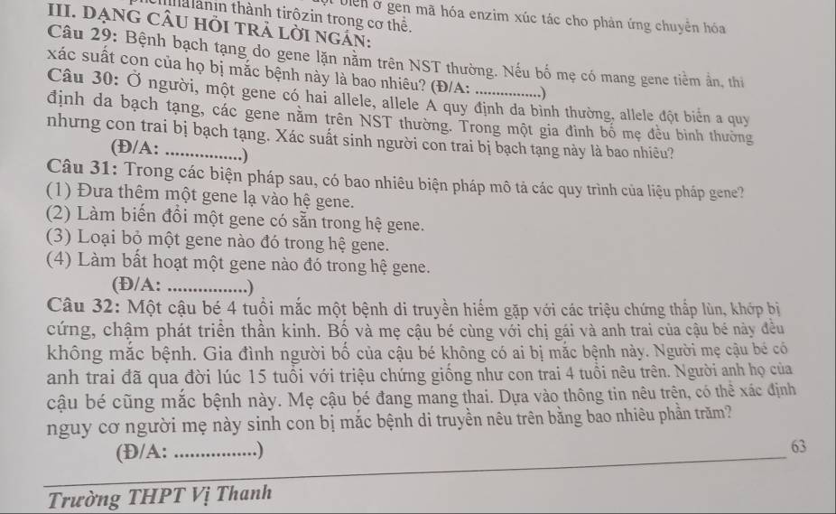 ha ànin thành tirôzin trong cơ thể.
Il biển ở gen mã hóa enzim xúc tác cho phản ứng chuyên hóa
III. DẠNG CÂU HI TRẢ LờI nGáN:
Câu 29: Bệnh bạch tạng do gene lặn năm trên NST thường. Nếu bố mẹ có mang gene tiềm ấn, thi
xác suất con của họ bị mắc bệnh này là bao nhiêu? (Đ/A: _.)
Câu 30: Ở người, một gene có hai allele, allele A quy định da bình thường, allele đột biển a quy
định da bạch tạng, các gene năm trên NST thường. Trong một gia đình bố mẹ đều bình thường
nhưng con trai bị bạch tạng. Xác suất sinh người con trai bị bạch tạng này là bao nhiêu?
(Đ/A: .)
Câu 31: Trong các biện pháp sau, có bao nhiêu biện pháp mô tả các quy trình của liệu pháp gene?
(1) Đưa thêm một gene lạ vào hệ gene.
(2) Làm biến đồi một gene có sẵn trong hệ gene.
(3) Loại bỏ một gene nào đó trong hệ gene.
(4) Làm bất hoạt một gene nào đó trong hệ gene.
(Đ/A: _.)
Câu 32: Một cậu bé 4 tuổi mắc một bệnh di truyền hiểm gặp với các triệu chứng thấp lùn, khớp bị
cứng, chậm phát triển thần kinh. Bố và mẹ cậu bé cùng với chị gái và anh trai của cậu bé này đều
không mắc bệnh. Gia đình người bố của cậu bé không có ai bị mắc bệnh này. Người mẹ cậu bé có
anh trai đã qua đời lúc 15 tuổi với triệu chứng giống như con trai 4 tuổi nêu trên. Người anh họ của
cậu bé cũng mắc bệnh này. Mẹ cậu bé đang mang thai. Dựa vào thông tin nêu trên, có thể xác định
nguy cơ người mẹ này sinh con bị mắc bệnh di truyền nêu trên bằng bao nhiêu phần trăm?
(Đ/A: _.)
_
63
Trường THPT Vị Thanh