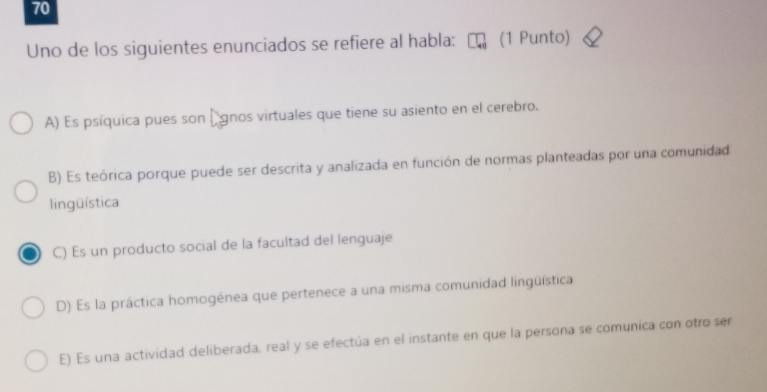 Uno de los siguientes enunciados se refiere al habla: (1 Punto)
A) Es psíquica pues son (gnos virtuales que tiene su asiento en el cerebro.
B) Es teórica porque puede ser descrita y analizada en función de normas planteadas por una comunidad
lingüística
C) Es un producto social de la facultad del lenguaje
D) Es la práctica homogénea que pertenece a una misma comunidad lingüística
E) Es una actividad deliberada, real y se efectúa en el instante en que la persona se comunica con otro ser