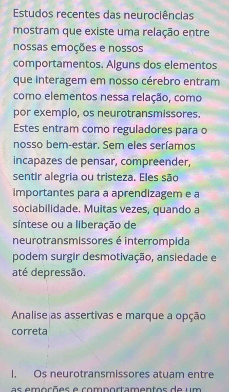 Estudos recentes das neurociências 
mostram que existe uma relação entre 
nossas emoções e nossos 
comportamentos. Alguns dos elementos 
que interagem em nosso cérebro entram 
como elementos nessa relação, como 
por exemplo, os neurotransmissores. 
Estes entram como reguladores para o 
nosso bem-estar. Sem eles seríamos 
incapazes de pensar, compreender, 
sentir alegria ou tristeza. Eles são 
importantes para a aprendizagem e a 
sociabilidade. Muitas vezes, quando a 
síntese ou a liberação de 
neurotransmissores é interrompida 
podem surgir desmotivação, ansiedade e 
até depressão. 
Analise as assertivas e marque a opção 
correta 
I. Os neurotransmissores atuam entre 
as emc õ es e comportamentos d e u m