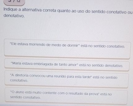 Indique a alternativa correta quanto ao uso do sentido conotativo ou
denotativo.
"Ele estava morrendo de medo de dormir" está no sentido conotativo.
"Maria estava embriagada de tanto amor" está no sentido denotativo.
''A diretoria convocou uma reunião para esta tarde'' está no sentido
conotativo.
''O aluno está muito contente com o resultado da prova'' está no
sentido conotativo.