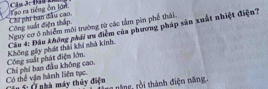 Tạo ra tiếng ồn lớn
Chỉ phí ban đầu cao.
Công suất điện thấp.
Nguy cơ ô nhiễm môi trường từ các tấm pin phế thải.
Câu 4: Đâu không phải ưu điểm của phương pháp sản xuất nhiệt điện?
Không gây phát thải khí nhà kính.
Công suất phát điện lớn.
Chi phí ban đầu không cao.
Có thể vận hành liên tục.
ng năng, rồi thành điện năng.
Câu 5: Ở nhà máy thủy điện