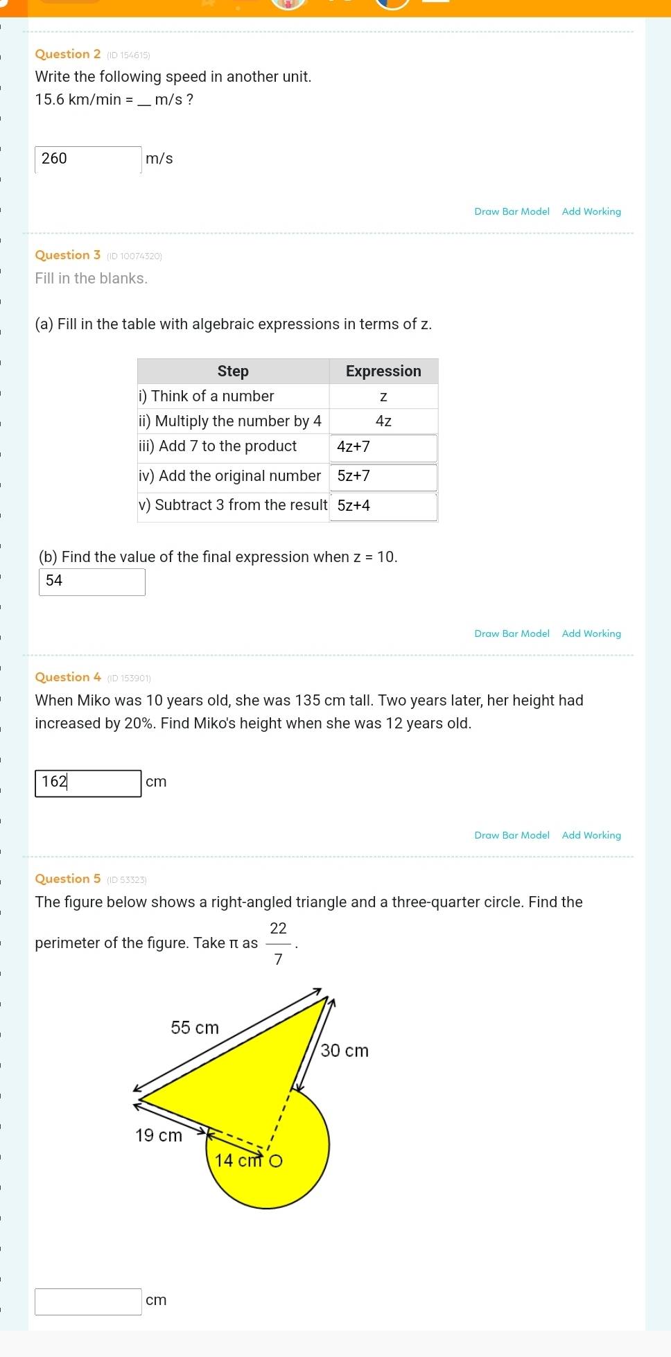 (ID 154615)
Write the following speed in another unit.
15.6km/min= _ _ m/s ?
260 m/s
Draw Bar Model Add Working
Question 3 (ID 10074320)
Fill in the blanks.
(a) Fill in the table with algebraic expressions in terms of z.
(b) Find the value of the final expression when z=10.
54
Draw Bar Model Add Working
Question 4 (ID 153901)
When Miko was 10 years old, she was 135 cm tall. Two years later, her height had
increased by 20%. Find Miko's height when she was 12 years old.
162| □ cm
Draw Bar Model Add Working
Question 5 (ID 53323)
The figure below shows a right-angled triangle and a three-quarter circle. Find the
perimeter of the figure. Take π as  22/7 .
cm