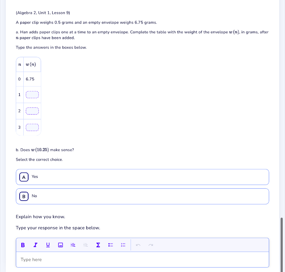 (Algebra 2, Unit 1, Lesson 9)
A paper clip weighs 0.5 grams and an empty envelope weighs 6.75 grams.
a. Han adds paper clips one at a time to an empty envelope. Complete the table with the weight of the envelope w(n) , in grams, after
n paper clips have been added.
Type the answers in the boxes below.
b. Does w (10.25) make sense?
Select the correct choice.
A Yes
B No
Explain how you know.
Type your response in the space below.
B T
Type here