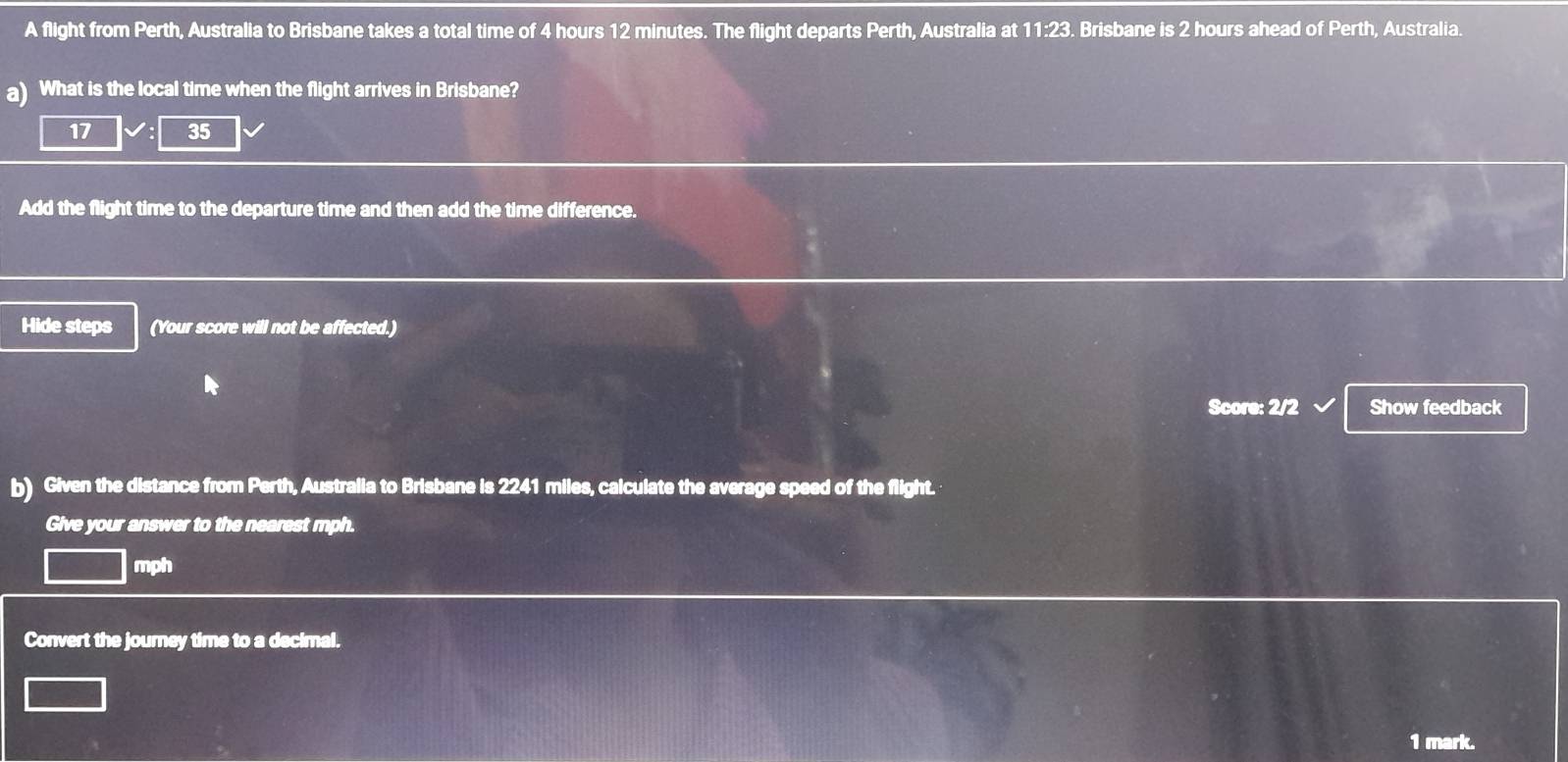 A flight from Perth, Australia to Brisbane takes a total time of 4 hours 12 minutes. The flight departs Perth, Australia at 11:23. Brisbane is 2 hours ahead of Perth, Australia. 
a) What is the local time when the flight arrives in Brisbane?
17 35
Add the flight time to the departure time and then add the time difference. 
Hide steps (Your score will not be affected.) 
Score: 2/2 Show feedback 
b) Given the distance from Perth, Australia to Brisbane is 2241 miles, calculate the average speed of the flight. 
Give your answer to the nearest mph.
mph
Convert the journey time to a decimal. 
1 mark.