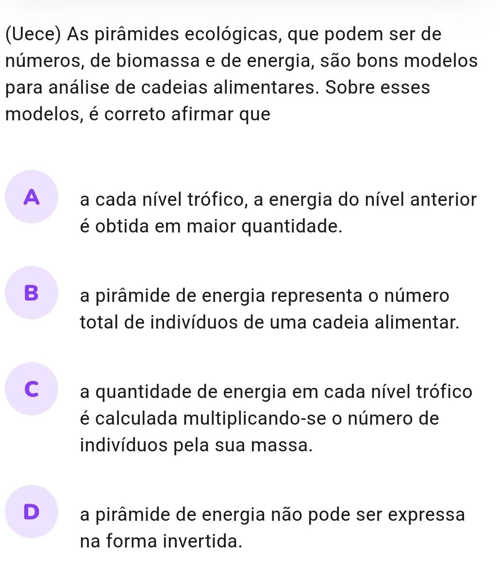 (Uece) As pirâmides ecológicas, que podem ser de
números, de biomassa e de energia, são bons modelos
para análise de cadeias alimentares. Sobre esses
modelos, é correto afirmar que
A a cada nível trófico, a energia do nível anterior
é obtida em maior quantidade.
B a pirâmide de energia representa o número
total de indivíduos de uma cadeia alimentar.
C a quantidade de energia em cada nível trófico
é calculada multiplicando-se o número de
indivíduos pela sua massa.
D a pirâmide de energia não pode ser expressa
na forma invertida.