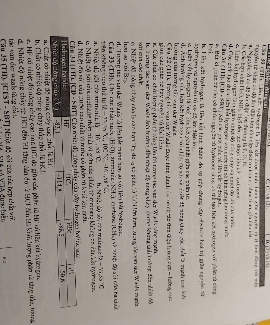 Trác nghiệm đúng sai
C. (1) và (3). D. (3) và (4).
Cầu 30 (TH). Liên kết hydrogen là liên kết được hình thành giữa nguyên tử H linh động với một
nguyên tử khác có độ âm điện lớn còn cặp electron hóa trị chưa tham gia liên kết,
a. Nguyên tố có độ âm điện lớn thường là F, O, N.
b. Các hợp chất H_2O,NH_3,H_2S đều tạo được liên kết hydrogen.
c. Liên kết hydrogen làm giảm nhiệt độ nóng chảy và nhiệt độ sôi của nước.
d. Các chất tạo được liên kết hydrogen với nước thì có khả năng tan trong nước.
Câu 31 (TH). [CD - SBT] Xét các phát biểu về liên kết hydrogen.
a. Bất kì phân tử nào có chứa nguyên tử hydrogen cũng có thể tạo liên kết hydrogen với phân tử cùng
loại.
b. Liên kết hydrogen là liên kết hình thành do sự góp chung cặp electron hoá trị giữa nguyên tử
hydrogen và nguyên tử có độ âm điện lớn.
c. Liên kết hydrogen là loại liên kết yếu nhất giữa các phân tử.
d. Ảnh hưởng của liên kết hydrogen tới nhiệt độ sôi và nhiệt độ nóng chảy của chất là mạnh hơn ảnh
hưởng của tương tác van der Waals.
Câu 32 (TH). Tương tác van der Waals được hình thành do tương tác tĩnh điện lưỡng cực - lưỡng cực
giữa các phân tử hay nguyên tử khí hiểm.
a. Các chất có khối lượng phân tử càng lớn thì tương tác van der Waals càng mạnh.
b. Tương tác van der Waals ảnh hưởng đến nhiệt độ nóng chảy nhưng không ảnh hưởng đến nhiệt độ
sôi của các chất.
c. Nhiệt độ nóng chảy của I_2 cao hơn Br_2 do I_2 có phân tử khối lớn hơn, tương tác van der Waals mạnh
hơn so với Br_2.
d. Tương tác van der Waals là liên kết mạnh hơn so với liên kết hydrogen.
Câu 33 (TH). Cho các chất: nước (H_2O) , ammonia (NH_3) , methane (CH_4) và nhiệt độ sôi của ba chất
trên không theo thứ tự la-33,35°C,100°C,-161,58°C.
a. Nhiệt độ sôi của ammonia la-16 1. ,58°C. b. Nhiệt độ sôi của methane là -33,35°C.
c. Nhiệt độ sôi của methane thấp nhất vì giữa các phân tử methane không có liên kết hydrogen.
d. Nhiệt độ sôi của nước cao nhất vì nước có phân tử khối lớn nhất.
drogen halide sau:
a. Chất có nhiệt độ nóng chảy cao nhất là 
b. Chất có nhiệt độ nóng chảy thấp nhất là HCl.
c. HF có nhiệt độ nóng chảy cao hơn HCl do giữa các phân tử HF có liên kết hydrogen.
d. Nhiệt độ nóng chảy từ HCl đến HI tăng dần do từ HCl đến HI khối lượng phân tử tăng dần, tương
tác van der waals tăng dần.
Câu 35 (TH). [CTST - SBT] Nhiệt độ sôi của các hợp chất với
Và VIA và VIIA được biểu H:O