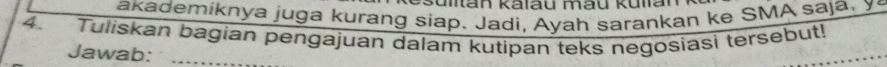 Man kalau mau kulan 
akademiknya juga kurang siap. Jadi, Ayah sarankan ke SMA saja, y 
4. Tuliskan bagian pengajuan dalam kutipan teks negosiasi tersebut! 
Jawab:_