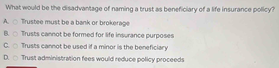 What would be the disadvantage of naming a trust as beneficiary of a life insurance policy?
A. Trustee must be a bank or brokerage
B. Trusts cannot be formed for life insurance purposes
C. Trusts cannot be used if a minor is the beneficiary
D. Trust administration fees would reduce policy proceeds