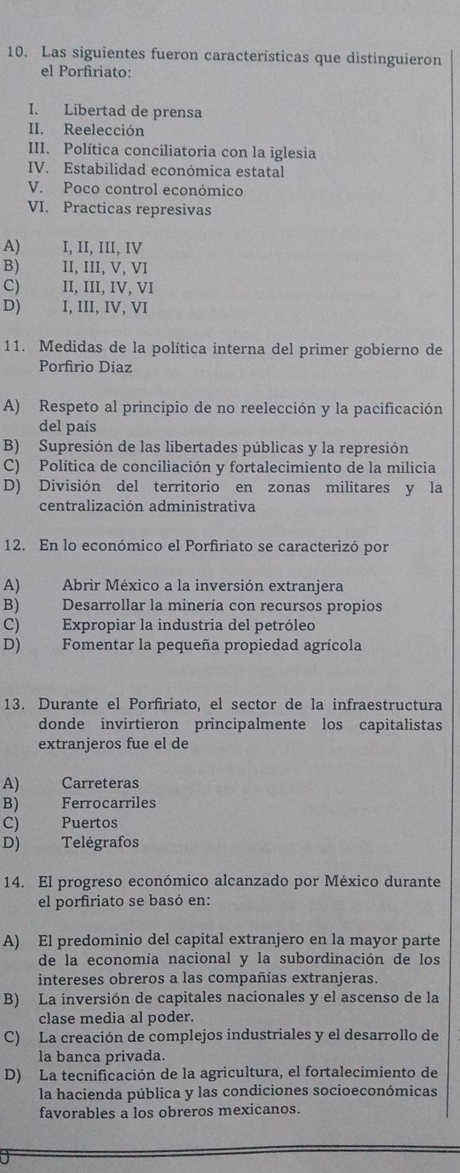 Las siguientes fueron características que distinguieron
el Porfiriato:
I. Libertad de prensa
II. Reelección
III. Política conciliatoria con la iglesia
IV. Estabilidad económica estatal
V. Poco control económico
VI. Practicas represivas
A) I, II, III, IV
B) II, III, V, VI
C) II, III, IV, VI
D) I, III, IV, VI
11. Medidas de la política interna del primer gobierno de
Porfirio Díaz
A) Respeto al principio de no reelección y la pacificación
del país
B) Supresión de las libertades públicas y la represión
C) Política de conciliación y fortalecimiento de la milicia
D) División del territorio en zonas militares y la
centralización administrativa
12. En lo económico el Porfiriato se caracterizó por
A) Abrir México a la inversión extranjera
B) Desarrollar la minería con recursos propios
C) Expropiar la industria del petróleo
D) Fomentar la pequeña propiedad agrícola
13. Durante el Porfiriato, el sector de la infraestructura
donde invirtieron principalmente los capitalistas
extranjeros fue el de
A) Carreteras
B) Ferrocarriles
C) Puertos
D) Telégrafos
14. El progreso económico alcanzado por México durante
el porfiriato se basó en:
A) El predominio del capital extranjero en la mayor parte
de la economía nacional y la subordinación de los
intereses obreros a las compañías extranjeras.
B) La inversión de capitales nacionales y el ascenso de la
clase media al poder.
C) La creación de complejos industriales y el desarrollo de
la banca privada.
D) La tecnificación de la agricultura, el fortalecimiento de
la hacienda pública y las condiciones socioeconómicas
favorables a los obreros mexicanos.