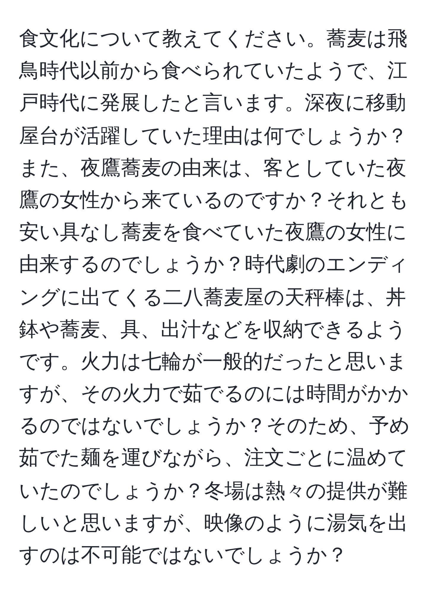 食文化について教えてください。蕎麦は飛鳥時代以前から食べられていたようで、江戸時代に発展したと言います。深夜に移動屋台が活躍していた理由は何でしょうか？また、夜鷹蕎麦の由来は、客としていた夜鷹の女性から来ているのですか？それとも安い具なし蕎麦を食べていた夜鷹の女性に由来するのでしょうか？時代劇のエンディングに出てくる二八蕎麦屋の天秤棒は、丼鉢や蕎麦、具、出汁などを収納できるようです。火力は七輪が一般的だったと思いますが、その火力で茹でるのには時間がかかるのではないでしょうか？そのため、予め茹でた麺を運びながら、注文ごとに温めていたのでしょうか？冬場は熱々の提供が難しいと思いますが、映像のように湯気を出すのは不可能ではないでしょうか？