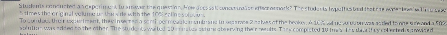 Students conducted an experiment to answer the question, How does salt concentration effect osmosis? The students hypothesized that the water level will increase
5 times the original volume on the side with the 10% saline solution. 
To conduct their experiment, they inserted a semi-permeable membrane to separate 2 halves of the beaker. A 10% saline solution was added to one side and a 50%
solution was added to the other. The students waited 10 minutes before observing their results. They completed 10 trials. The data they collected is provided