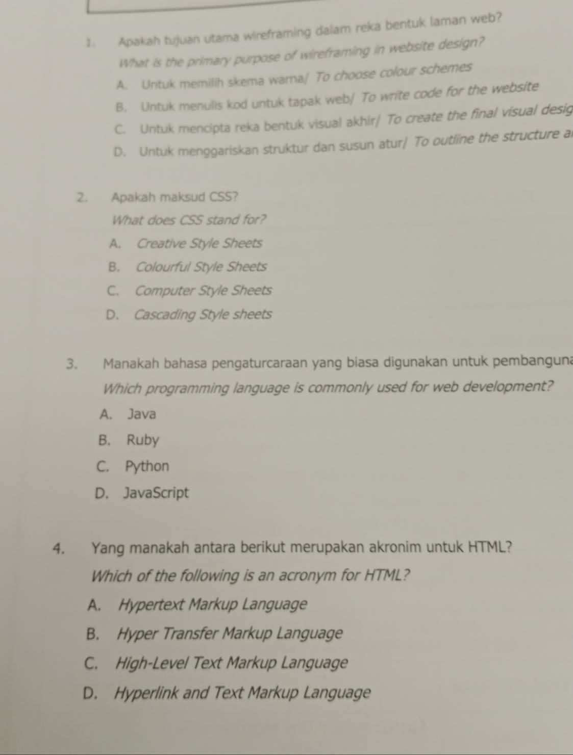 Apakah tujuan utama wireframing dalam reka bentuk laman web?
What is the primary purpose of wireframing in website design?
A. Untuk memilih skema warna/ To choose colour schemes
B. Untuk menulis kod untuk tapak web/ To write code for the website
C. Untuk mencipta reka bentuk visual akhir/ To create the final visual desig
D. Untuk menggariskan struktur dan susun atur/ To outline the structure al
2. Apakah maksud CSS?
What does CSS stand for?
A. Creative Style Sheets
B. Colourful Style Sheets
C. Computer Style Sheets
D. Cascading Style sheets
3. Manakah bahasa pengaturcaraan yang biasa digunakan untuk pembanguna
Which programming language is commonly used for web development?
A. Java
B. Ruby
C. Python
D. JavaScript
4. Yang manakah antara berikut merupakan akronim untuk HTML?
Which of the following is an acronym for HTML?
A. Hypertext Markup Language
B. Hyper Transfer Markup Language
C. High-Level Text Markup Language
D. Hyperlink and Text Markup Language