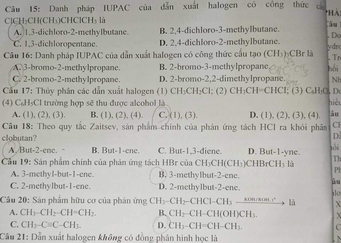 Danh pháp IUPAC của dẫn xuất halogen có công thức cầu
phải
ClCI I_2 CH(CH₃)CHClCH₃ là
Câu
A. 1,3-dichloro-2-methylbutane. B. 2,4-đichloro-3-methylbutane.
. Do
C. 1,3-đichloropentane. D. 2,4-dichloro-2-methylbutane.
ydrc
Câu 16: Danh pháp IUPAC của dẫn xuất halogen có công thức cấu   tạo (CH_3) 3CBr là . Tr
A. 3-bromo-2-methylpropane. B. 2-bromo-3-methylpropane hối
C. 2-bromo-2-methylpropane. D. 2-bromo-2,2-dimethylpropane. Nh
Cầu 17: Thủy phân các dẫn xuất halogen (1) CH_3CH_2Cl; (2) CH_3CH=CHCI ;(3) C_6H_5Cl , D
(4) ( C_6H_5Cl trường hợp sẽ thu được alcohol là hiểu
A. (1), (2), (3). B. (1), (2), (4). C. (1), (3). D. (1), (2),(3),(4) âu
Câu 18: Theo quy tắc Zaitsev, sản phẩm chính của phản ứng tách HCl ra khỏi phân CF
clobutan?
D
A, But-2-ene. B. But-1-ene. C. But-1,3-điene. D. But-1-yne. ổi
Cầu 19: Sản phẩm chính của phản ứng tách HBr của CH_3CH(CH_3) CHBrCH_3 là
Th
Ph
A. 3-methyl-but-1-ene. B. 3-methylbut-2-ene.
âu
C. 2-methylbut-1-ene. D. 2-methylbut-2-ene.
l0
Câu 20: Sản phẩm hữu cơ của phản ứng CH_3-CH_2- -CHC1-CH_3xrightarrow KOH/ROH.r°1dot a
X
A. CH_3-CH_2-CH=CH_2. B. CH_2-CH-CH(OH)CH_3.
X
C. CH_3-Cequiv C-CH_3. D. CH_3-CH=CH-CH_3. C
Câu 21: Dẫn xuất halogen không có đồng phân hình học là