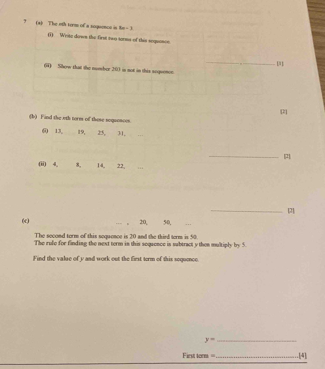 7 (a) The nth term of a sequence is 8n-3
(i) Write down the first two terms of this sequence. 
_ 
[1] 
(ii) Show that the number 203 is not in this sequence. 
[2] 
(b) Find the nth term of these sequences. 
(i) 13, 19, 25, 31, .. 
_[2] 
(ii) 4, 8, 14, 22, 
_[2] 
(c) 20, 50, . 
The second term of this sequence is 20 and the third term is 50. 
The rule for finding the next term in this sequence is subtract ythen multiply by 5. 
Find the value of y and work out the first term of this sequence.
y= _
Firstterm= _.[4]