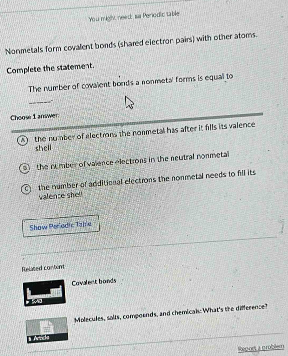 You might need: sa Periodic table
Nonmetals form covalent bonds (shared electron pairs) with other atoms.
Complete the statement.
The number of covalent bonds a nonmetal forms is equal to
_
Choose 1 answer:
A) the number of electrons the nonmetal has after it fills its valence
shell
the number of valence electrons in the neutral nonmetal
the number of additional electrons the nonmetal needs to fill its
valence shell
Show Periodic Taple
Related content
Covalent bonds
5:43
Molecules, salts, compounds, and chemicals: What's the difference?
#
* Article
Report a problem