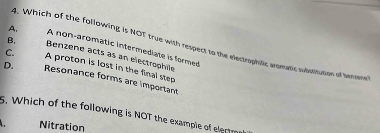 Which of the following is NOT true with respect to the electrophilic aromatic substitution of bv
A. A non-aromatic intermediate is formed
B. Benzene acts as an electrophile
C. A proton is lost in the final step
D. Resonance forms are important
5. Which of the following is NOT the example of electron
. Nitration