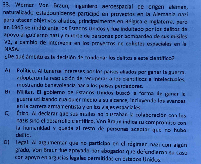 Werner Von Braun, ingeniero aeroespacial de origen alemán,
naturalizado estadounidense participó en proyectos en la Alemania nazi
para atacar objetivos aliados, principalmente en Bélgica e Inglaterra, pero
en 1945 se rindió ante los Estados Unidos y fue indultado por los delitos de
apoyo al gobierno nazi y muerte de personas por bombardeo de sus misiles
V2, a cambio de intervenir en los proyectos de cohetes espaciales en la
NASA.
¿De qué ámbito es la decisión de condonar los delitos a este científico?
A) Político. Al tenerse intereses por los países aliados por ganar la guerra,
adoptaron la resolución de recuperar a los científicos e intelectuales,
mostrando benevolencia hacia los países perdedores.
B) Militar. El gobierno de Estados Unidos buscó la forma de ganar la
guerra utilizando cualquier medio a su alcance, incluyendo los avances
en la carrera armamentista y en los viajes espaciales.
C) Ético. Al declarar que sus misiles no buscaban la colaboración con los
nazis sino el desarrollo científico, Von Braun indica su compromiso con
la humanidad y queda al resto de personas aceptar que no hubo
delito.
D) Legal. Al argumentar que no participó en el régimen nazi con algún
grado, Von Braun fue apoyado por abogados que defendieron su caso
con apoyo en argucias legales permitidas en Estados Unidos.