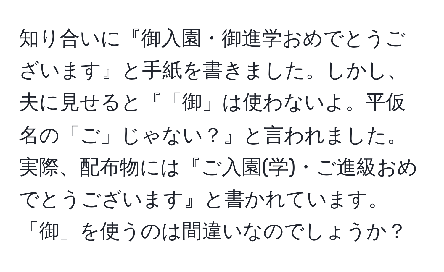 知り合いに『御入園・御進学おめでとうございます』と手紙を書きました。しかし、夫に見せると『「御」は使わないよ。平仮名の「ご」じゃない？』と言われました。実際、配布物には『ご入園(学)・ご進級おめでとうございます』と書かれています。「御」を使うのは間違いなのでしょうか？