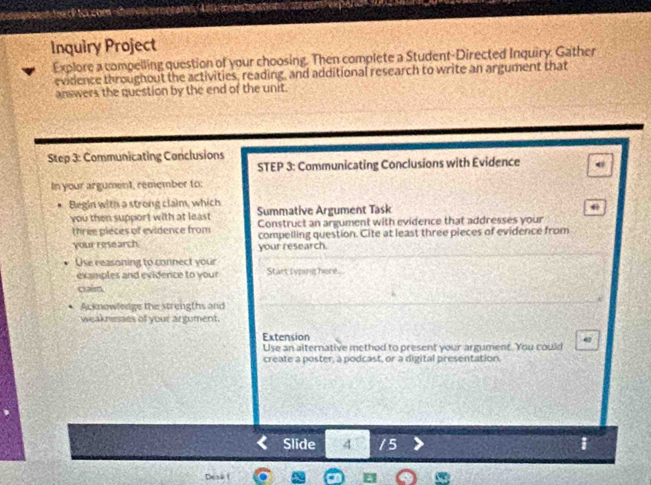 Inquiry Project 
Explore a compelling question of your choosing. Then complete a Student-Directed Inquiry. Gather 
evidence throughout the activities, reading, and additional research to write an argument that 
answers the question by the end of the unit. 
Step 3: Communicating Conclusions 
STEP 3: Communicating Conclusions with Evidence 
6 
In your argument, remember to: 
Begin with a strong claim, which 
you then support with at least Summative Argument Task 
three pieces of evidence from Construct an argument with evidence that addresses your 
compelling question. Cite at least three pieces of evidence from 
your research your research. 
Use reasoning to connect your 
examples and evidence to your Stars typing here. 
cain 
Acknowledge the strengths and 
weaknesses of your argument. 
Extension 
Use an alternative method to present your argument. You could 
create a poster, a podcast, or a digital presentation. 
Slide 4 / 5 i 
Deak i